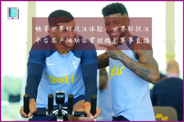 畅享世界杯投注体验，世界杯投注平台客户端助你掌控精彩赛事直播与投注功能